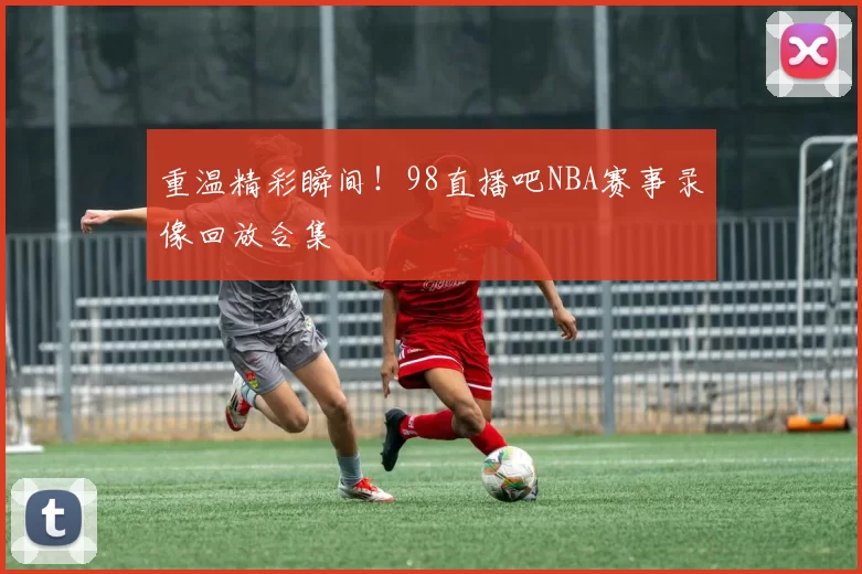 重温精彩瞬间!98直播吧NBA赛事录像回放合集