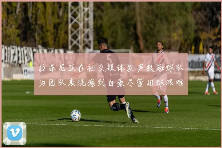 拉菲尼亚在社交媒体发声鼓励球队为团队表现感到自豪尽管进球艰难