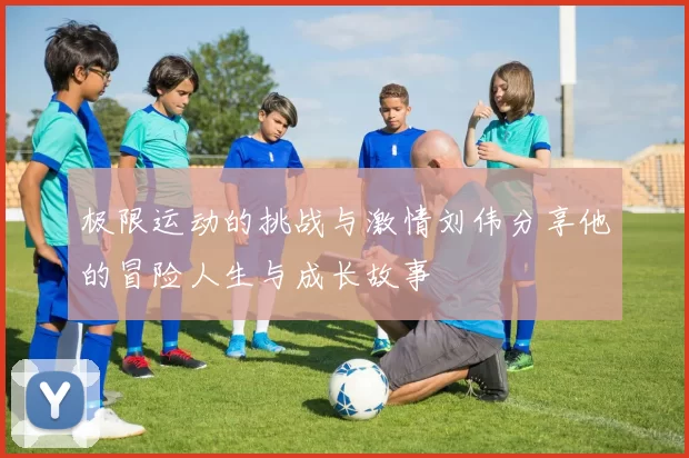 极限运动的挑战与激情刘伟分享他的冒险人生与成长故事