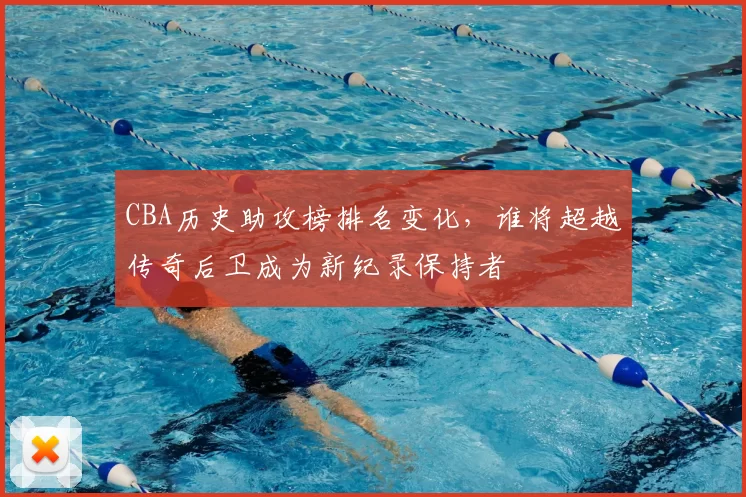 CBA历史助攻榜排名变化，谁将超越传奇后卫成为新纪录保持者