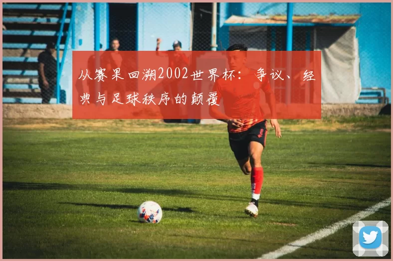 从赛果回溯2002世界杯：争议、经典与足球秩序的颠覆