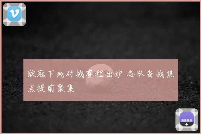 欧冠下轮对战赛程出炉 各队备战焦点提前聚集