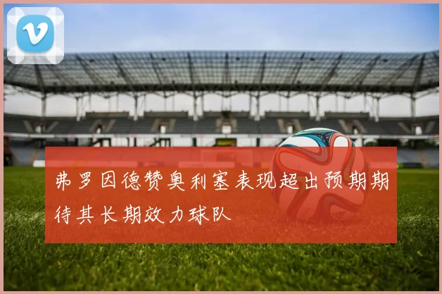 弗罗因德赞奥利塞表现超出预期期待其长期效力球队