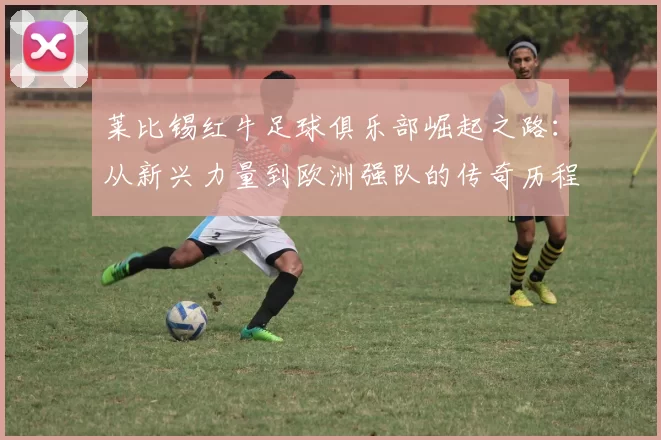莱比锡红牛足球俱乐部崛起之路：从新兴力量到欧洲强队的传奇历程