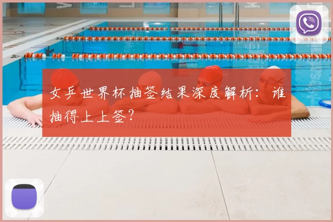 女乒世界杯抽签结果深度解析：谁抽得上上签？