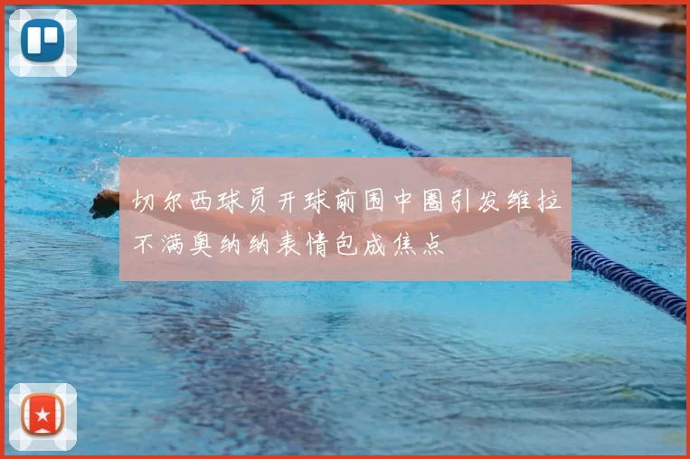 切尔西球员开球前围中圈引发维拉不满奥纳纳表情包成焦点
