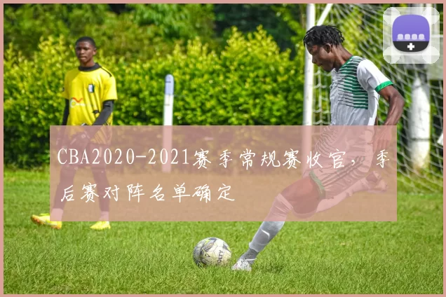 CBA2020-2021赛季常规赛收官,季后赛对阵名单确定