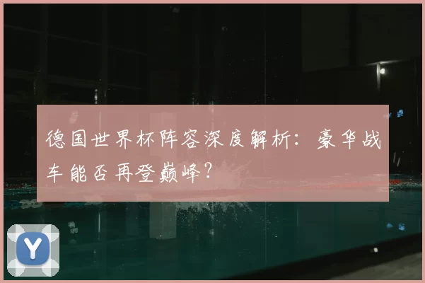 德国世界杯阵容深度解析：豪华战车能否再登巅峰？