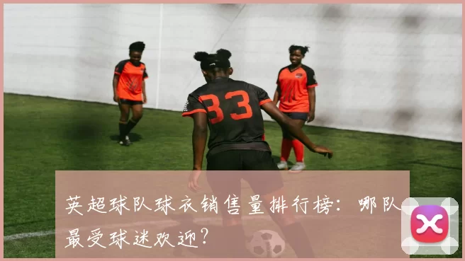 英超球队球衣销售量排行榜：哪队最受球迷欢迎？