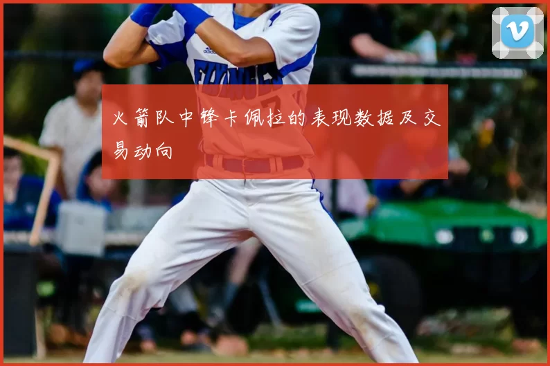 火箭队中锋卡佩拉的表现数据及交易动向