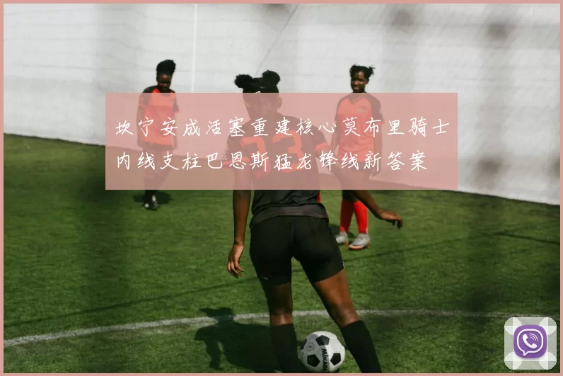 坎宁安成活塞重建核心莫布里骑士内线支柱巴恩斯猛龙锋线新答案