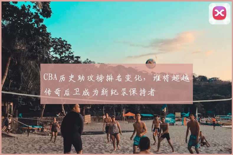 CBA历史助攻榜排名变化，谁将超越传奇后卫成为新纪录保持者