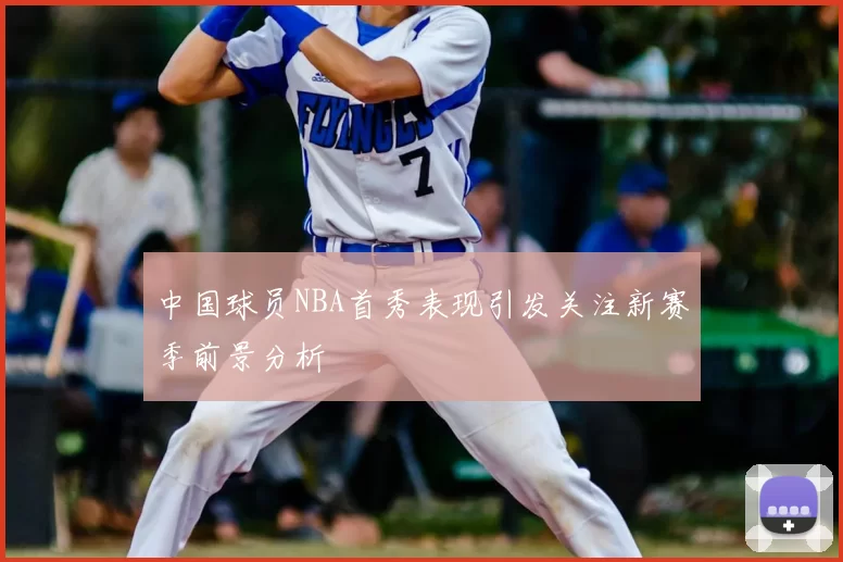 中国球员NBA首秀表现引发关注新赛季前景分析