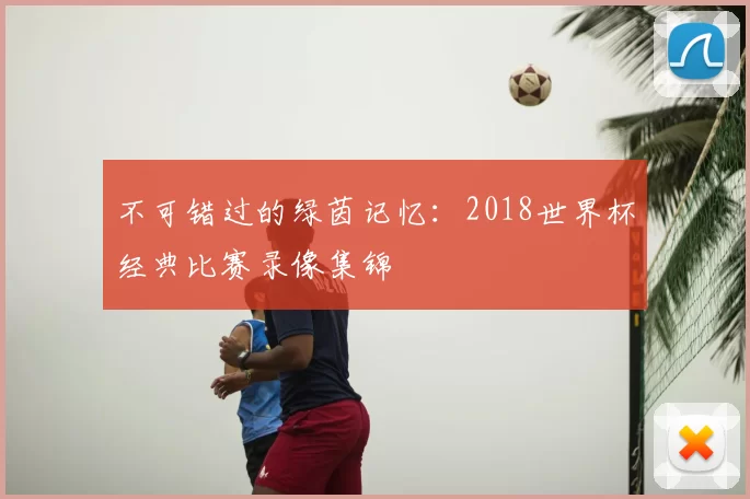 不可错过的绿茵记忆：2018世界杯经典比赛录像集锦