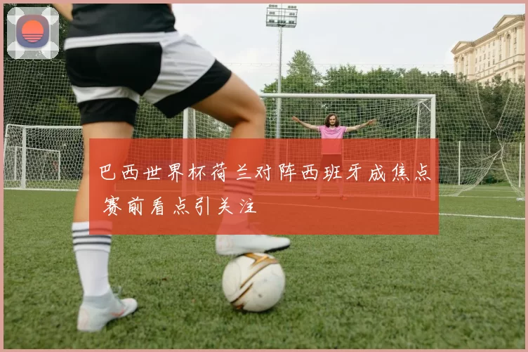 巴西世界杯荷兰对阵西班牙成焦点 赛前看点引关注