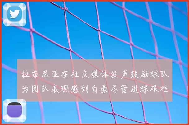 拉菲尼亚在社交媒体发声鼓励球队为团队表现感到自豪尽管进球艰难
