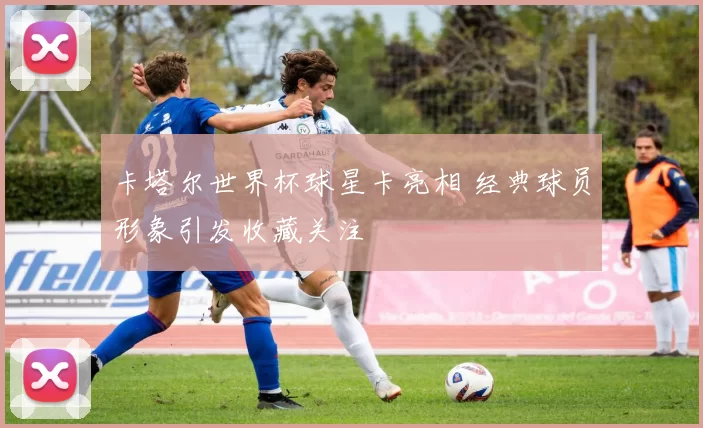 卡塔尔世界杯球星卡亮相 经典球员形象引发收藏关注