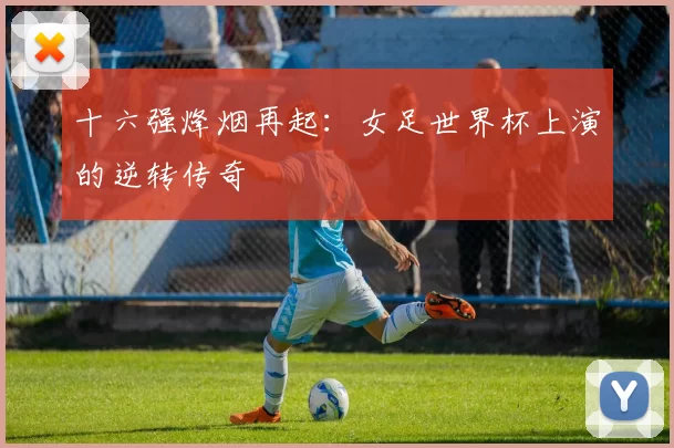十六强烽烟再起：女足世界杯上演的逆转传奇