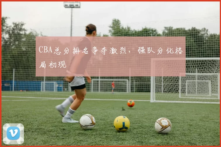 CBA总分排名争夺激烈，强队分化格局初现