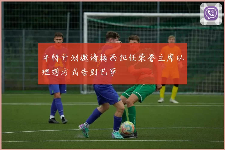 丰特计划邀请梅西担任荣誉主席以理想方式告别巴萨