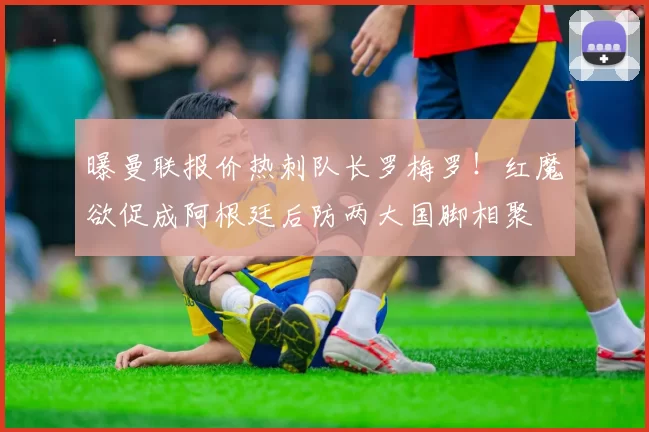 曝曼联报价热刺队长罗梅罗！红魔欲促成阿根廷后防两大国脚相聚
