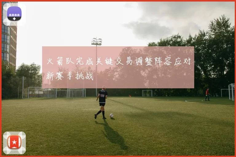 火箭队完成关键交易调整阵容应对新赛季挑战